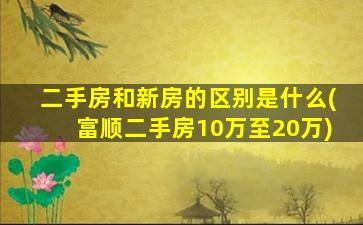 二手房和新房的区别是什么(富顺二手房10万至20万)