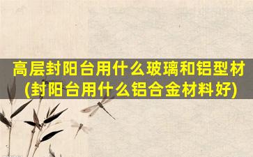 高层封阳台用什么玻璃和铝型材(封阳台用什么铝合金材料好)