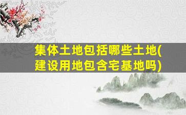 集体土地包括哪些土地(建设用地包含宅基地吗)