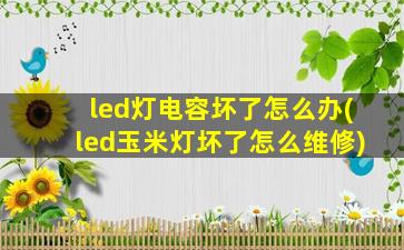led灯电容坏了怎么办(led玉米灯坏了怎么维修)