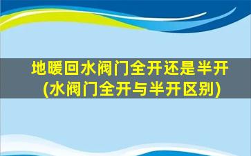 地暖回水阀门全开还是半开(水阀门全开与半开区别)