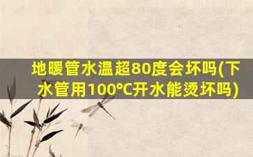 地暖管水温超80度会坏吗(下水管用100℃开水能烫坏吗)