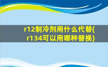 r12制冷剂用什么代替(r134可以用哪种替换)