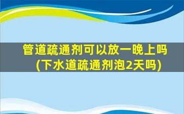 管道疏通剂可以放一晚上吗(下水道疏通剂泡2天吗)