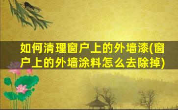 如何清理窗户上的外墙漆(窗户上的外墙涂料怎么去除掉)