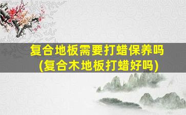复合地板需要打蜡保养吗(复合木地板打蜡好吗)