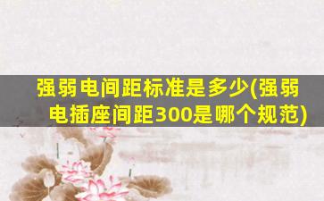 强弱电间距标准是多少(强弱电插座间距300是哪个规范)