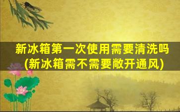 新冰箱第一次使用需要清洗吗(新冰箱需不需要敞开通风)