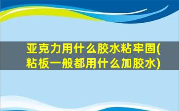亚克力用什么胶水粘牢固(粘板一般都用什么加胶水)