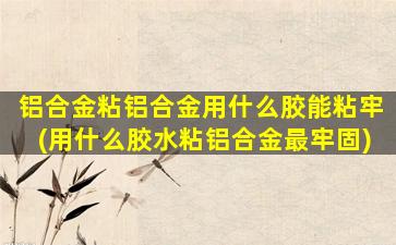 铝合金粘铝合金用什么胶能粘牢(用什么胶水粘铝合金最牢固)