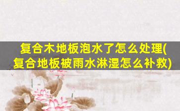 复合木地板泡水了怎么处理(复合地板被雨水淋湿怎么补救)