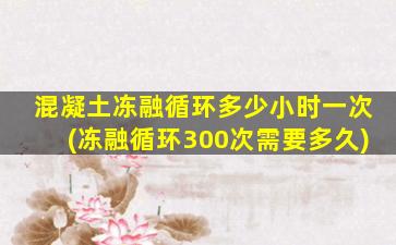 混凝土冻融循环多少小时一次(冻融循环300次需要多久)
