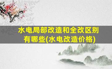水电局部改造和全改区别有哪些(水电改造价格)