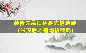 装修先吊顶还是先铺地砖(吊顶后才铺地板砖吗)