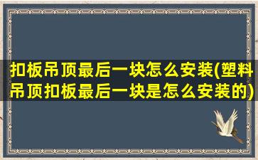 扣板吊顶最后一块怎么安装(塑料吊顶扣板最后一块是怎么安装的)