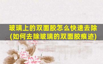 玻璃上的双面胶怎么快速去除(如何去除玻璃的双面胶痕迹)