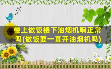 楼上做饭楼下油烟机响正常吗(做饭要一直开油烟机吗)