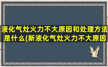 液化气灶火力不大原因和处理方法是什么(新液化气灶火力不大原因和处理方法)