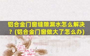 铝合金门窗缝隙漏水怎么解决？(铝合金门窗做大了怎么办)