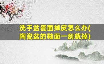 洗手盆瓷面掉皮怎么办(陶瓷盆的釉面一刮就掉)