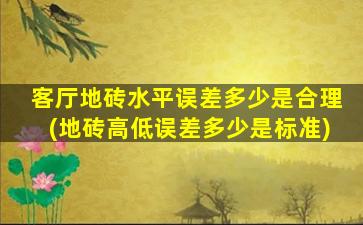客厅地砖水平误差多少是合理(地砖高低误差多少是标准)