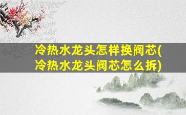 冷热水龙头怎样换阀芯(冷热水龙头阀芯怎么拆)