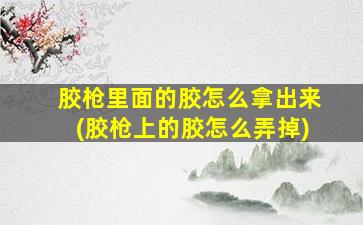胶枪里面的胶怎么拿出来(胶枪上的胶怎么弄掉)