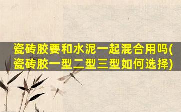 瓷砖胶要和水泥一起混合用吗(瓷砖胶一型二型三型如何选择)