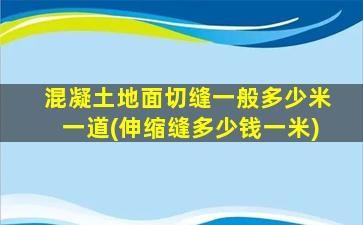 混凝土地面切缝一般多少米一道(伸缩缝多少钱一米)