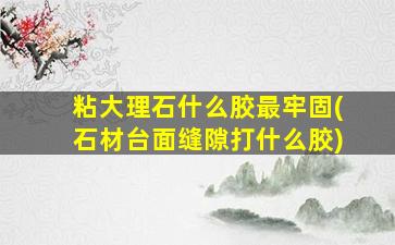 粘大理石什么胶最牢固(石材台面缝隙打什么胶)