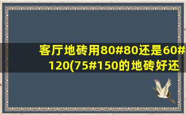 客厅地砖用80#80还是60#120(75#150的地砖好还是80#80地砖好)