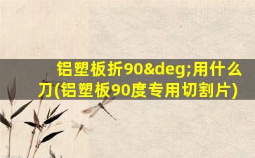 铝塑板折90°用什么刀(铝塑板90度专用切割片)