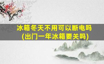冰箱冬天不用可以断电吗(出门一年冰箱要关吗)