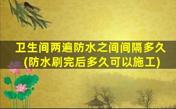 卫生间两遍防水之间间隔多久(防水刷完后多久可以施工)