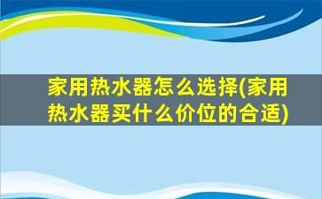 家用热水器怎么选择(家用热水器买什么价位的合适)