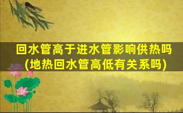 回水管高于进水管影响供热吗(地热回水管高低有关系吗)