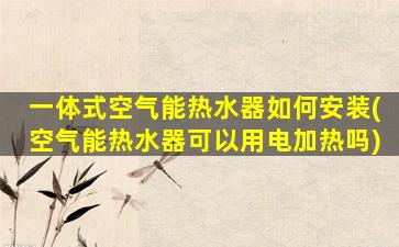 一体式空气能热水器如何安装(空气能热水器可以用电加热吗)