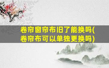 卷帘窗帘布旧了能换吗(卷帘布可以单独更换吗)