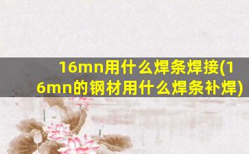16mn用什么焊条焊接(16mn的钢材用什么焊条补焊)