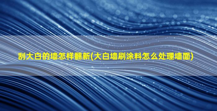 刮大白的墙怎样翻新(大白墙刷涂料怎么处理墙面)