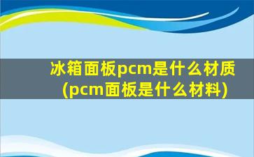 冰箱面板pcm是什么材质(pcm面板是什么材料)