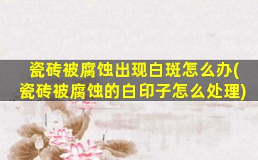 瓷砖被腐蚀出现白斑怎么办(瓷砖被腐蚀的白印子怎么处理)