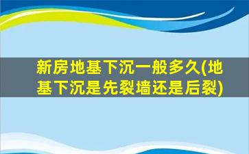 新房地基下沉一般多久(地基下沉是先裂墙还是后裂)