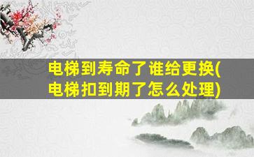 电梯到寿命了谁给更换(电梯扣到期了怎么处理)