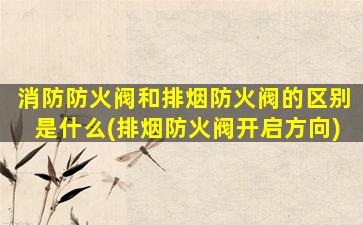 消防防火阀和排烟防火阀的区别是什么(排烟防火阀开启方向)