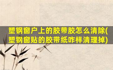 塑钢窗户上的胶带胶怎么清除(塑钢窗贴的胶带纸咋样清理掉)
