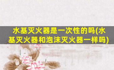 水基灭火器是一次性的吗(水基灭火器和泡沫灭火器一样吗)