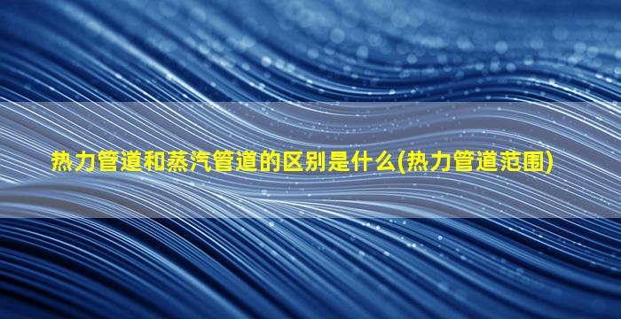 热力管道和蒸汽管道的区别是什么(热力管道范围)