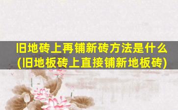 旧地砖上再铺新砖方法是什么(旧地板砖上直接铺新地板砖)