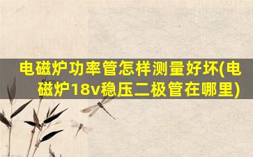 电磁炉功率管怎样测量好坏(电磁炉18v稳压二极管在哪里)